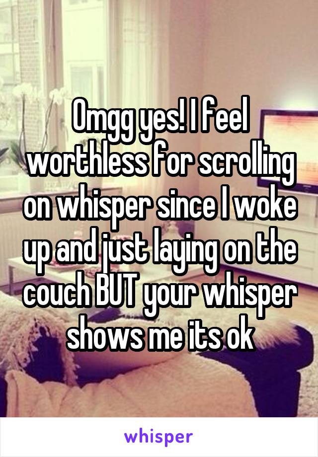 Omgg yes! I feel worthless for scrolling on whisper since I woke up and just laying on the couch BUT your whisper shows me its ok