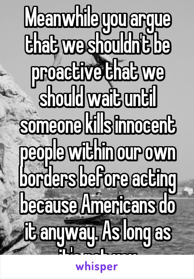 Meanwhile you argue that we shouldn't be proactive that we should wait until someone kills innocent people within our own borders before acting because Americans do it anyway. As long as it's not you