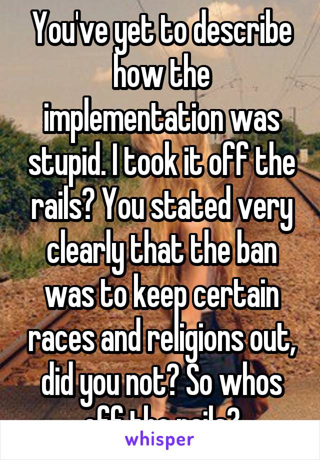 You've yet to describe how the implementation was stupid. I took it off the rails? You stated very clearly that the ban was to keep certain races and religions out, did you not? So whos off the rails?