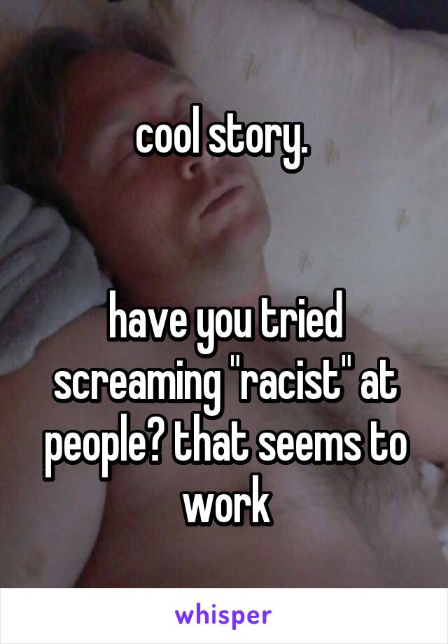 cool story. 


have you tried screaming "racist" at people? that seems to work