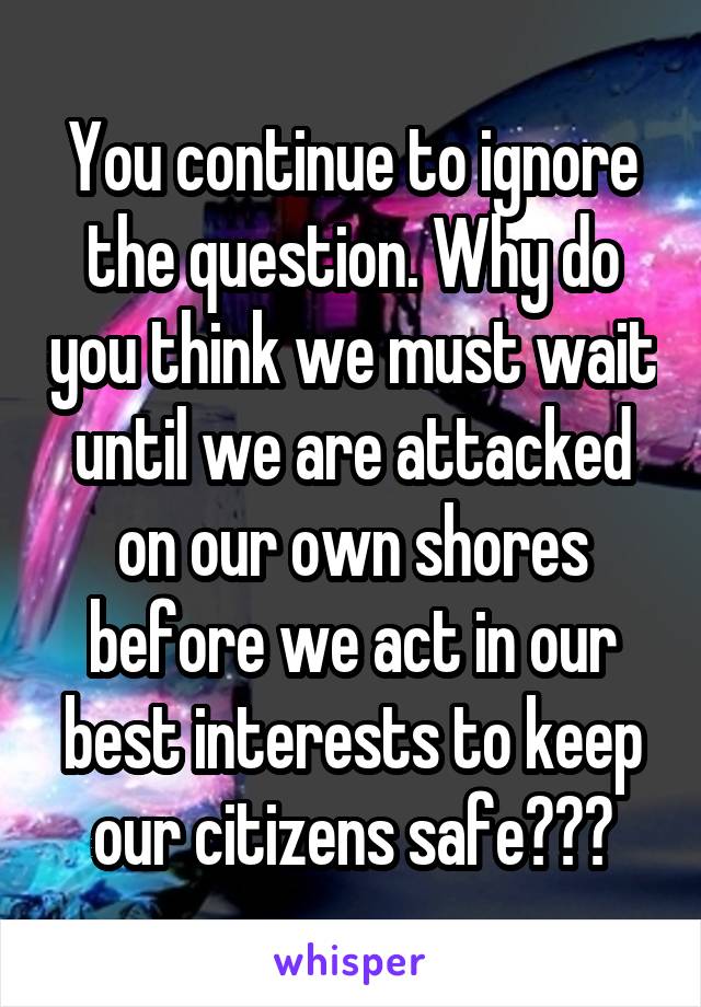 You continue to ignore the question. Why do you think we must wait until we are attacked on our own shores before we act in our best interests to keep our citizens safe???