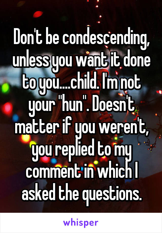 Don't be condescending, unless you want it done to you....child. I'm not your "hun". Doesn't matter if you weren't, you replied to my comment in which I asked the questions.