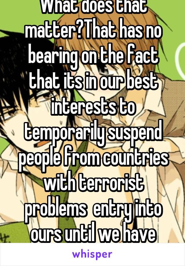 What does that matter?That has no bearing on the fact that its in our best interests to temporarily suspend people from countries with terrorist problems  entry into ours until we have better policies