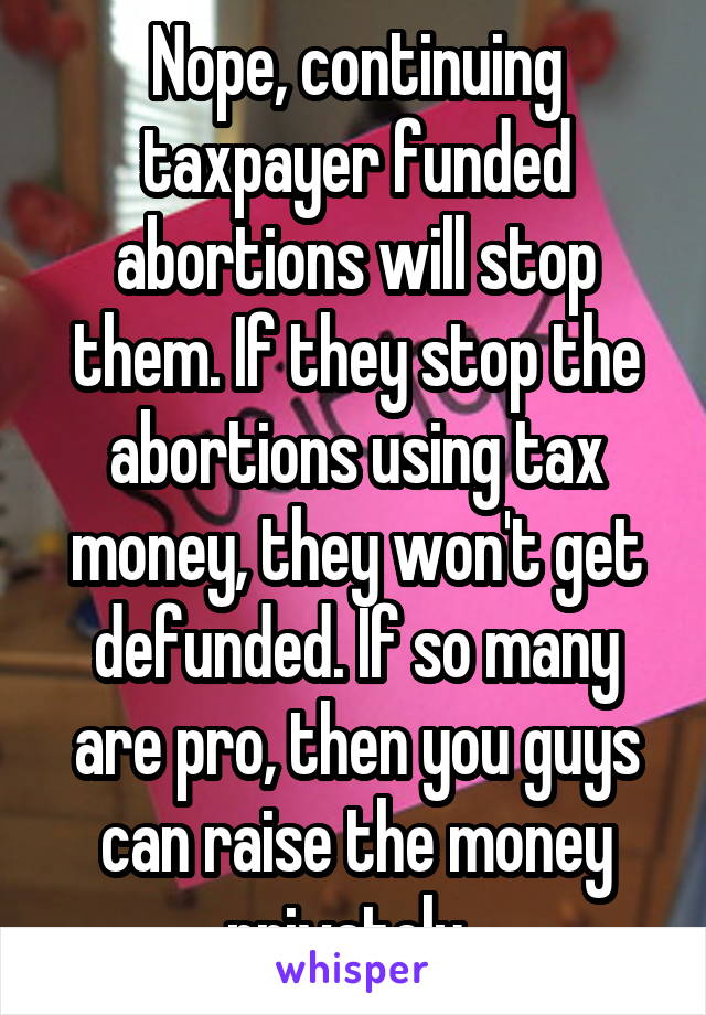 Nope, continuing taxpayer funded abortions will stop them. If they stop the abortions using tax money, they won't get defunded. If so many are pro, then you guys can raise the money privately. 