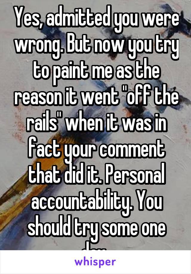 Yes, admitted you were wrong. But now you try to paint me as the reason it went "off the rails" when it was in fact your comment that did it. Personal accountability. You should try some one day. 