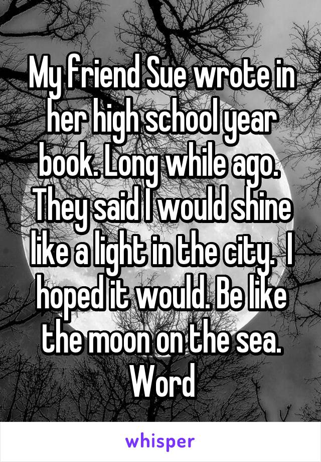 My friend Sue wrote in her high school year book. Long while ago.  They said I would shine like a light in the city.  I hoped it would. Be like the moon on the sea. Word