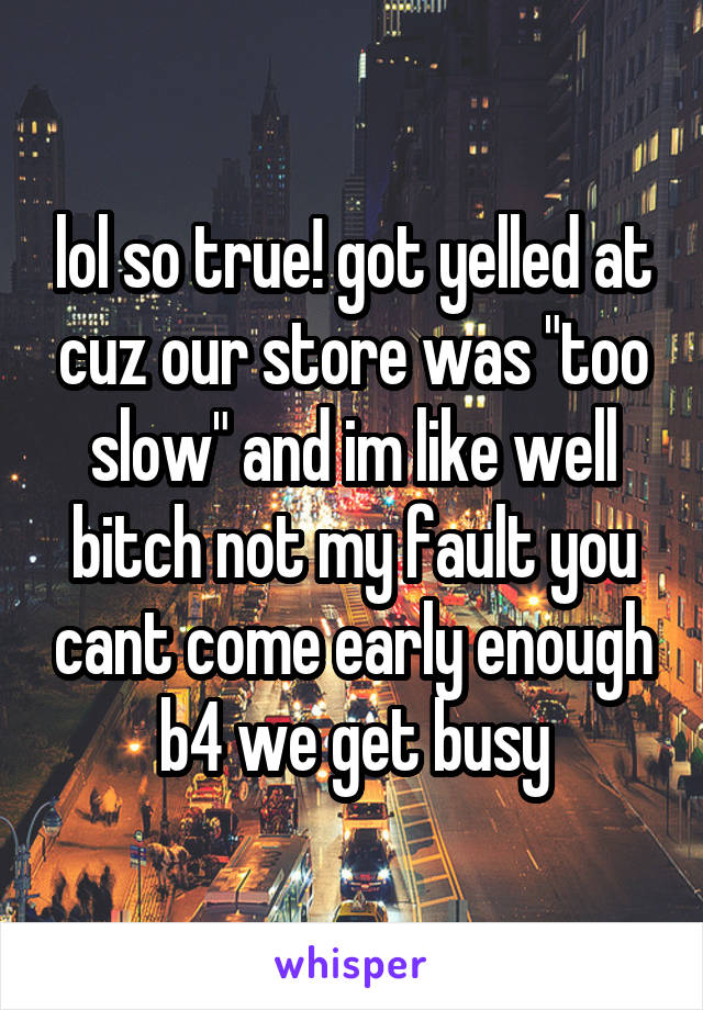 lol so true! got yelled at cuz our store was "too slow" and im like well bitch not my fault you cant come early enough b4 we get busy