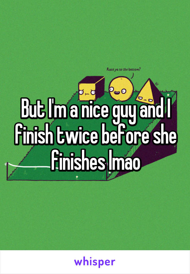 But I'm a nice guy and I finish twice before she finishes lmao