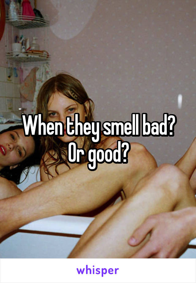 When they smell bad? Or good?