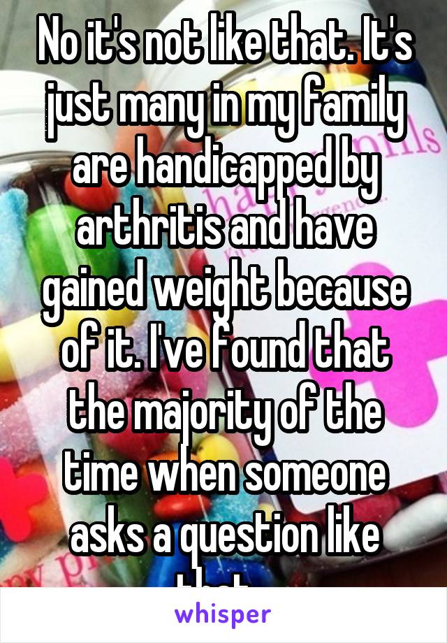 No it's not like that. It's just many in my family are handicapped by arthritis and have gained weight because of it. I've found that the majority of the time when someone asks a question like that...