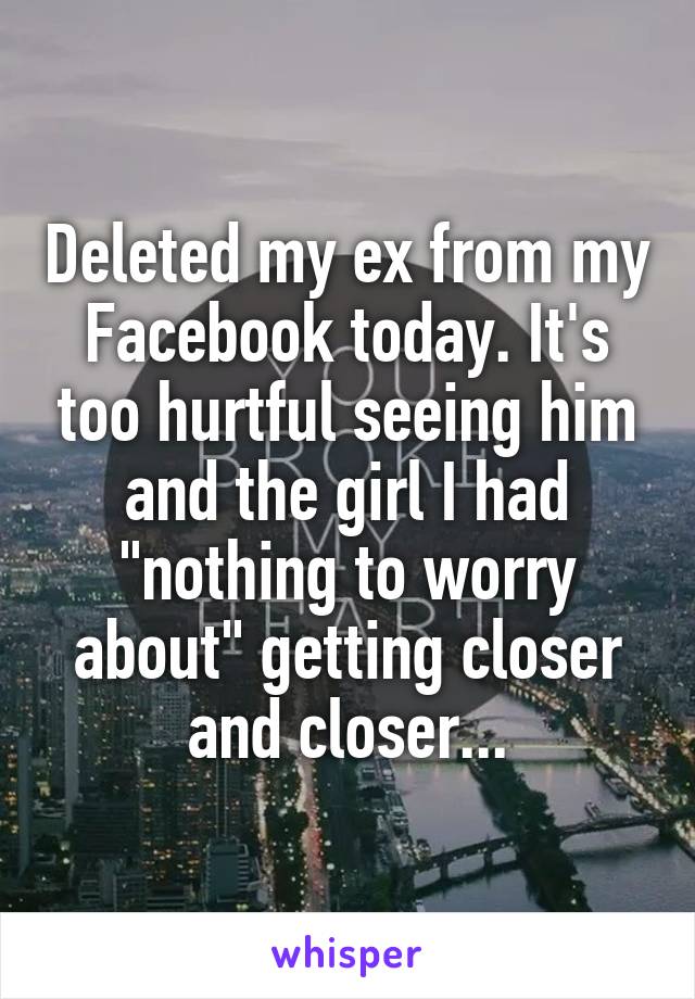 Deleted my ex from my Facebook today. It's too hurtful seeing him and the girl I had "nothing to worry about" getting closer and closer...