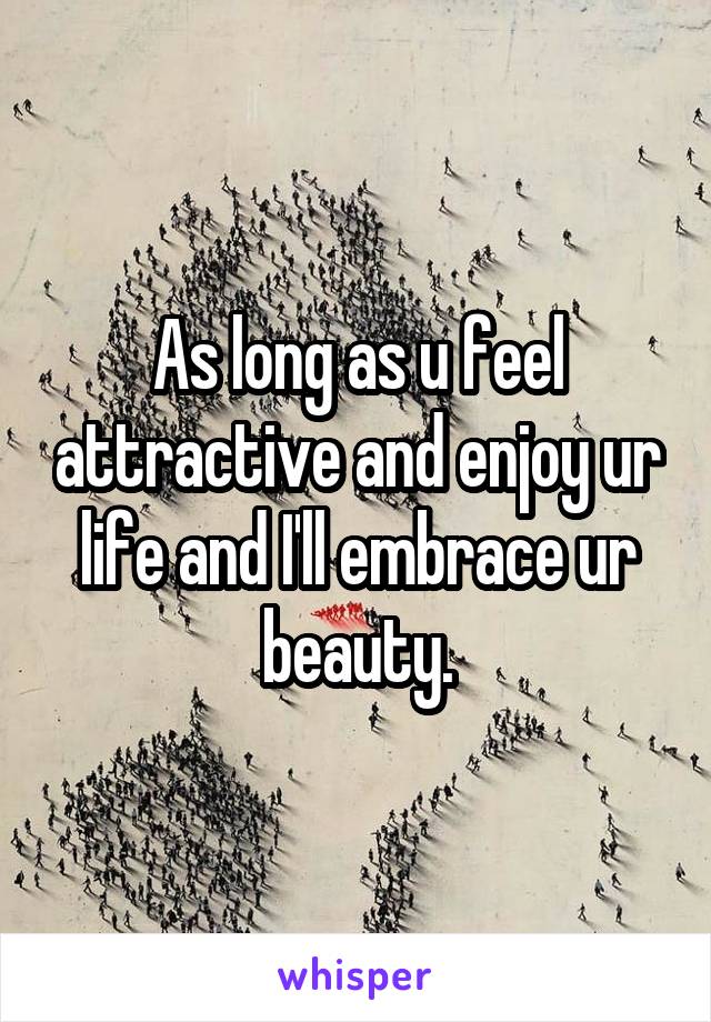 As long as u feel attractive and enjoy ur life and I'll embrace ur beauty.