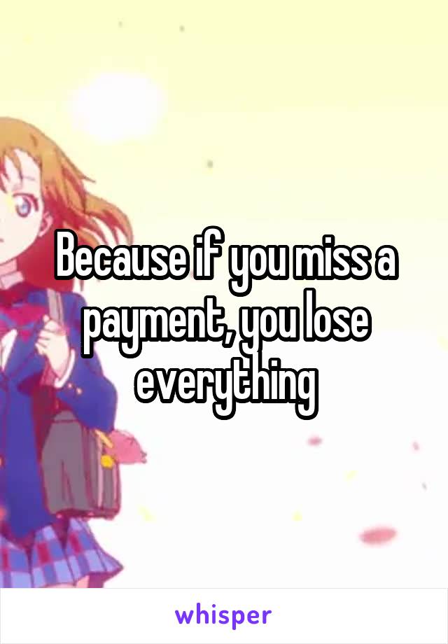 Because if you miss a payment, you lose everything