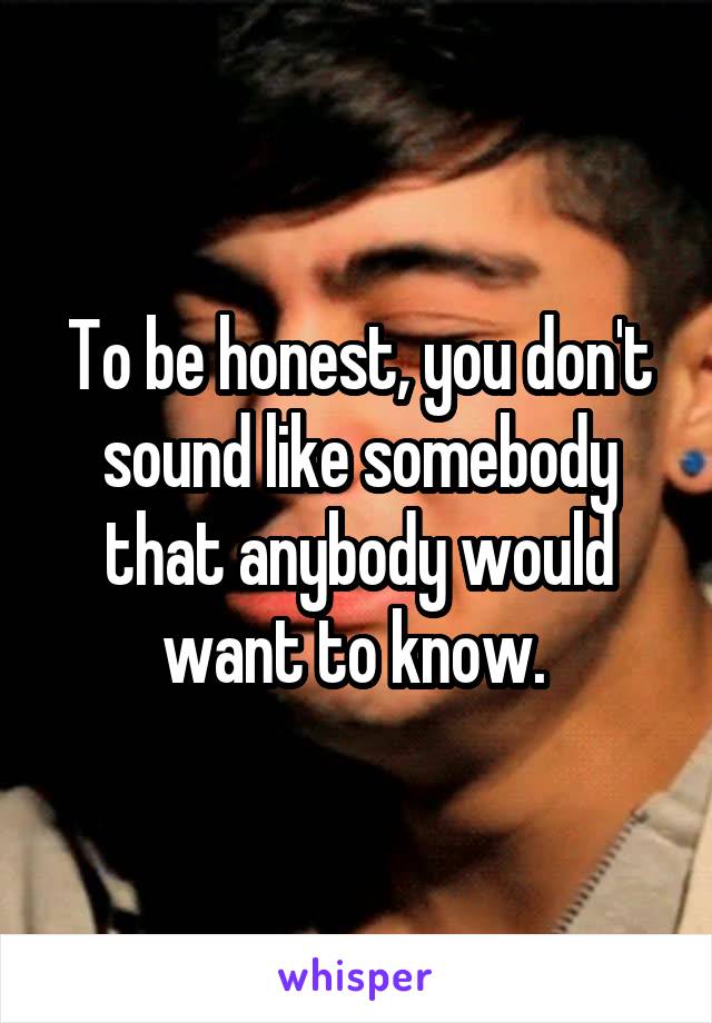 To be honest, you don't sound like somebody that anybody would want to know. 