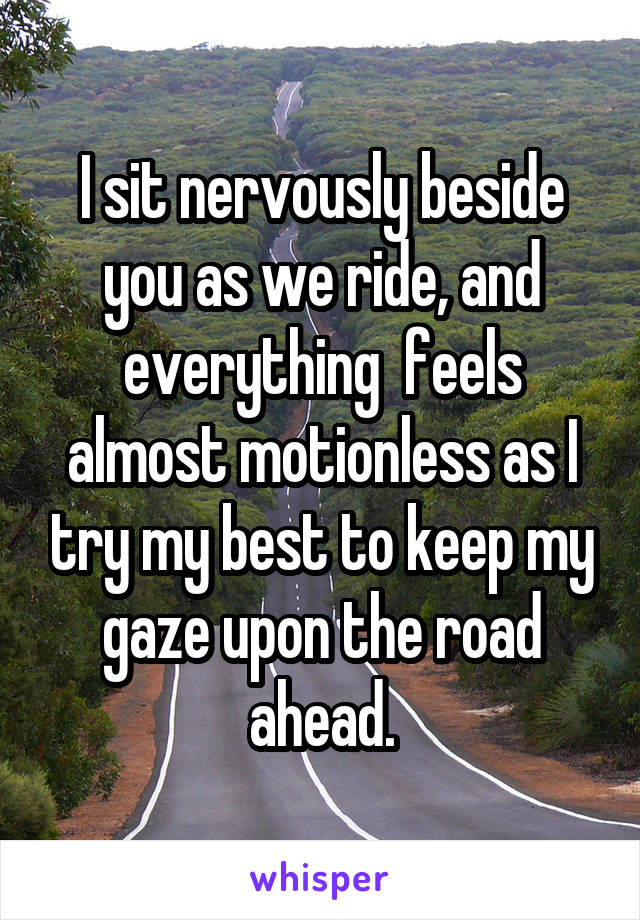 I sit nervously beside you as we ride, and everything  feels almost motionless as I try my best to keep my gaze upon the road ahead.