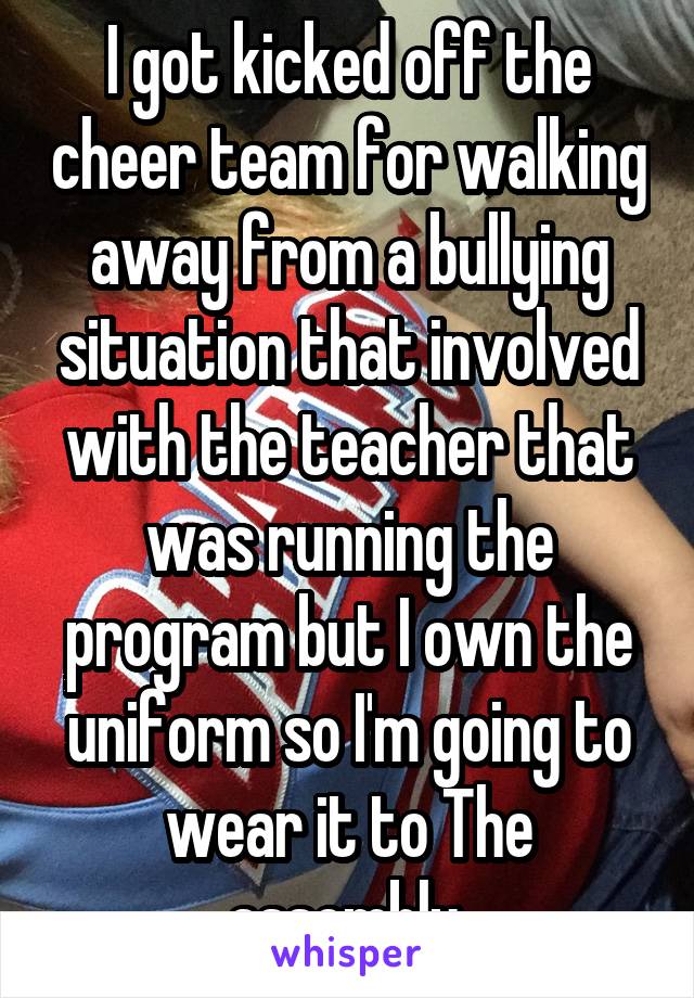 I got kicked off the cheer team for walking away from a bullying situation that involved with the teacher that was running the program but I own the uniform so I'm going to wear it to The assembly 