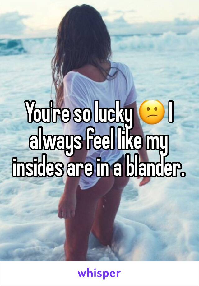 You're so lucky 😕 I always feel like my insides are in a blander. 