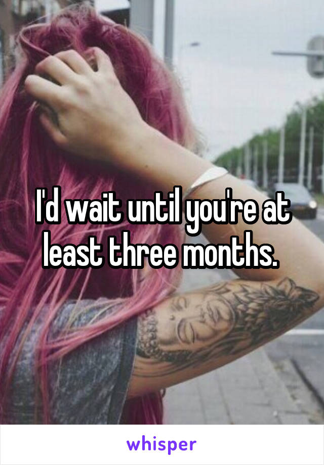 I'd wait until you're at least three months. 