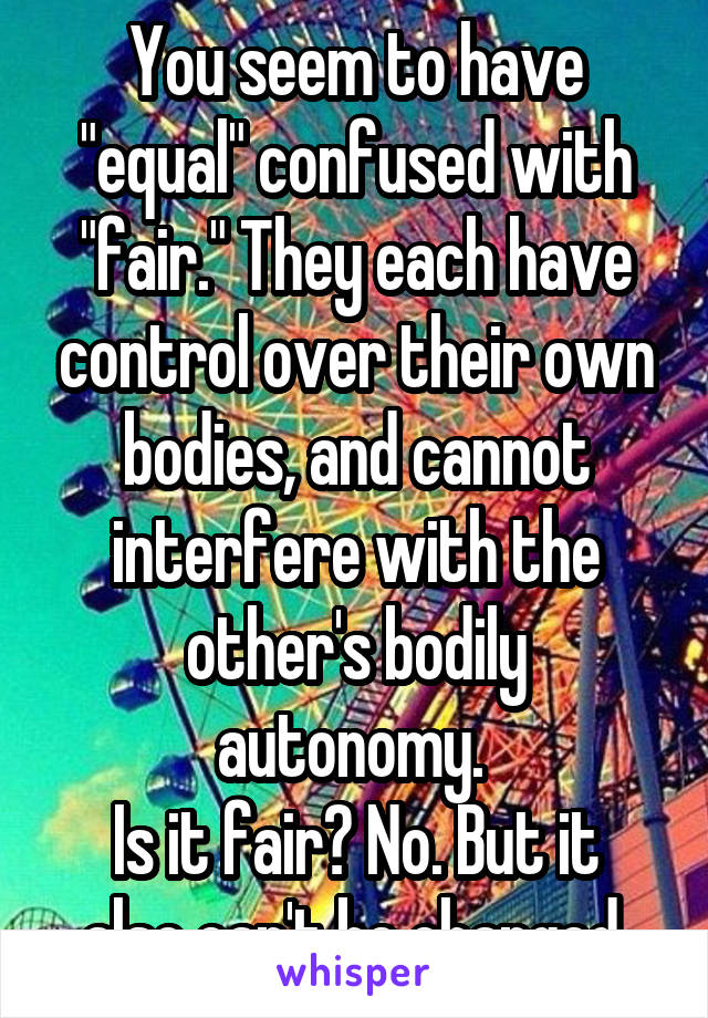 You seem to have "equal" confused with "fair." They each have control over their own bodies, and cannot interfere with the other's bodily autonomy. 
Is it fair? No. But it also can't be changed.