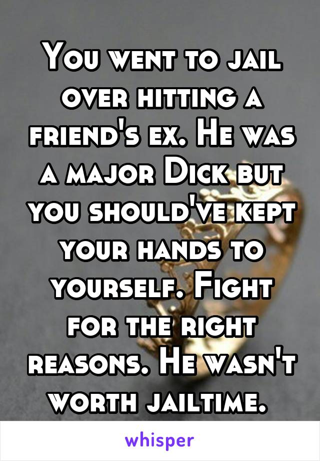 You went to jail over hitting a friend's ex. He was a major Dick but you should've kept your hands to yourself. Fight for the right reasons. He wasn't worth jailtime. 