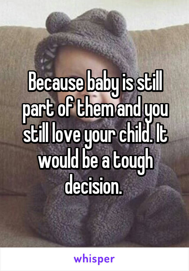 Because baby is still part of them and you still love your child. It would be a tough decision. 