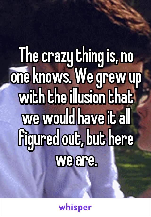 The crazy thing is, no one knows. We grew up with the illusion that we would have it all figured out, but here we are.