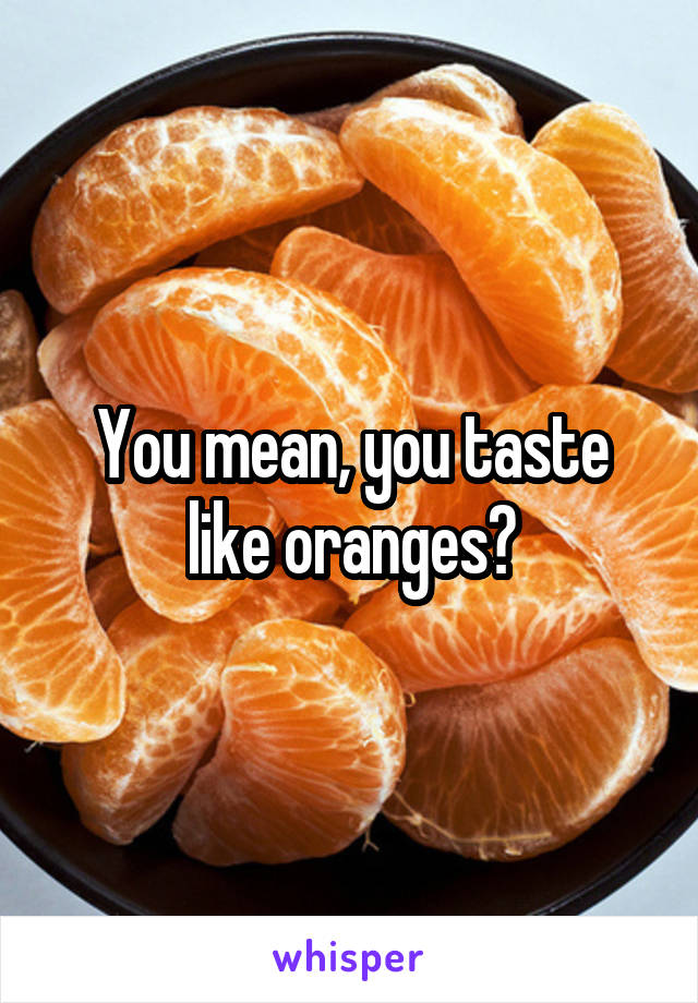 You mean, you taste like oranges?