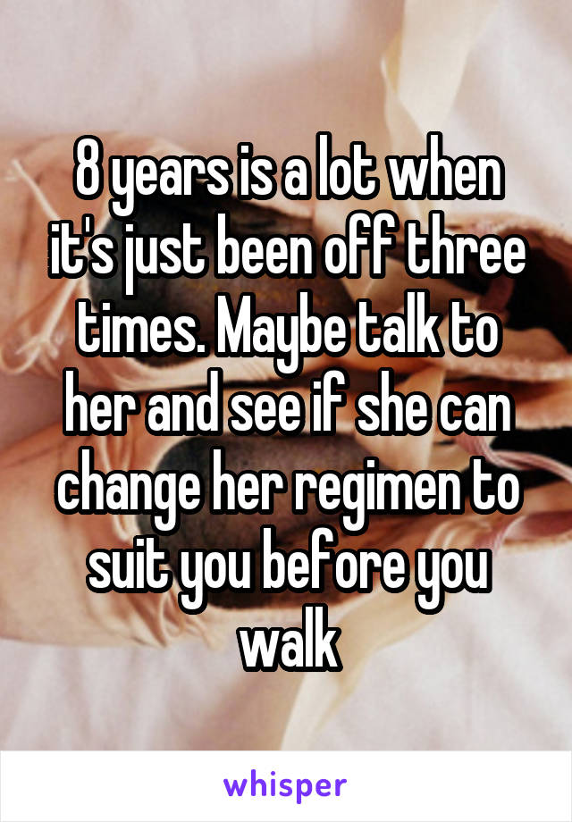 8 years is a lot when it's just been off three times. Maybe talk to her and see if she can change her regimen to suit you before you walk