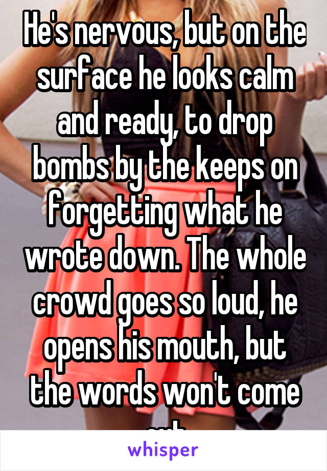 He's nervous, but on the surface he looks calm and ready, to drop bombs by the keeps on forgetting what he wrote down. The whole crowd goes so loud, he opens his mouth, but the words won't come out