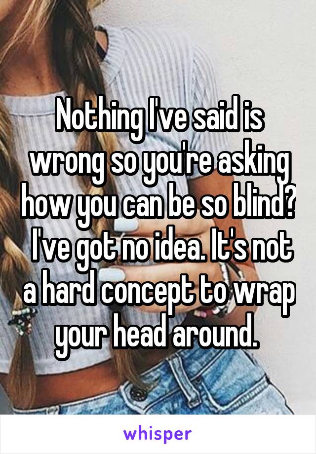 Nothing I've said is wrong so you're asking how you can be so blind?  I've got no idea. It's not a hard concept to wrap your head around. 