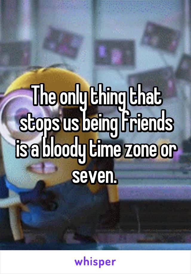 The only thing that stops us being friends is a bloody time zone or seven. 