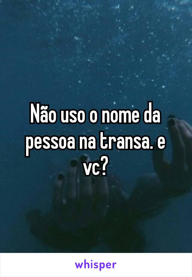 Não uso o nome da pessoa na transa. e vc?