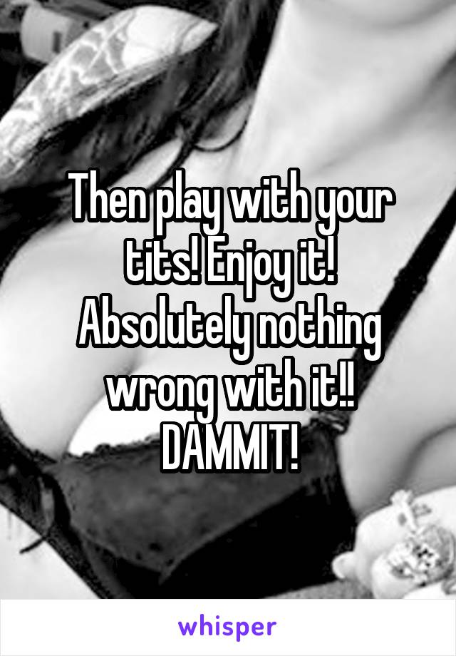 Then play with your tits! Enjoy it!
Absolutely nothing wrong with it!!
DAMMIT!