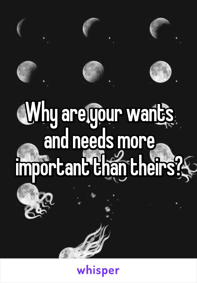 Why are your wants and needs more important than theirs?