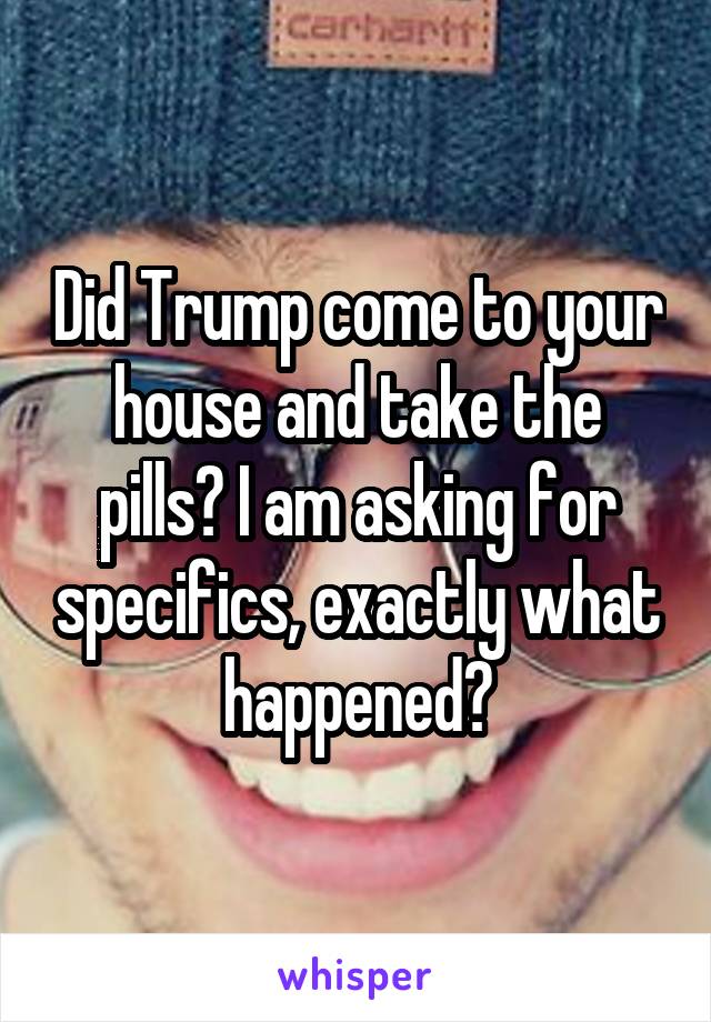 Did Trump come to your house and take the pills? I am asking for specifics, exactly what happened?