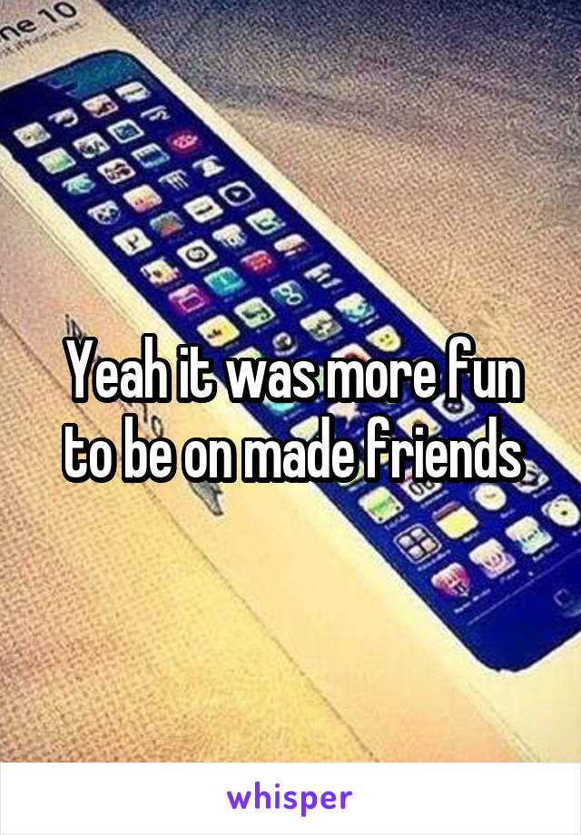 Yeah it was more fun to be on made friends