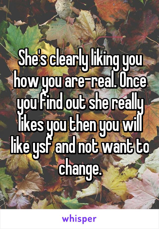 She's clearly liking you how you are-real. Once you find out she really likes you then you will like ysf and not want to change.