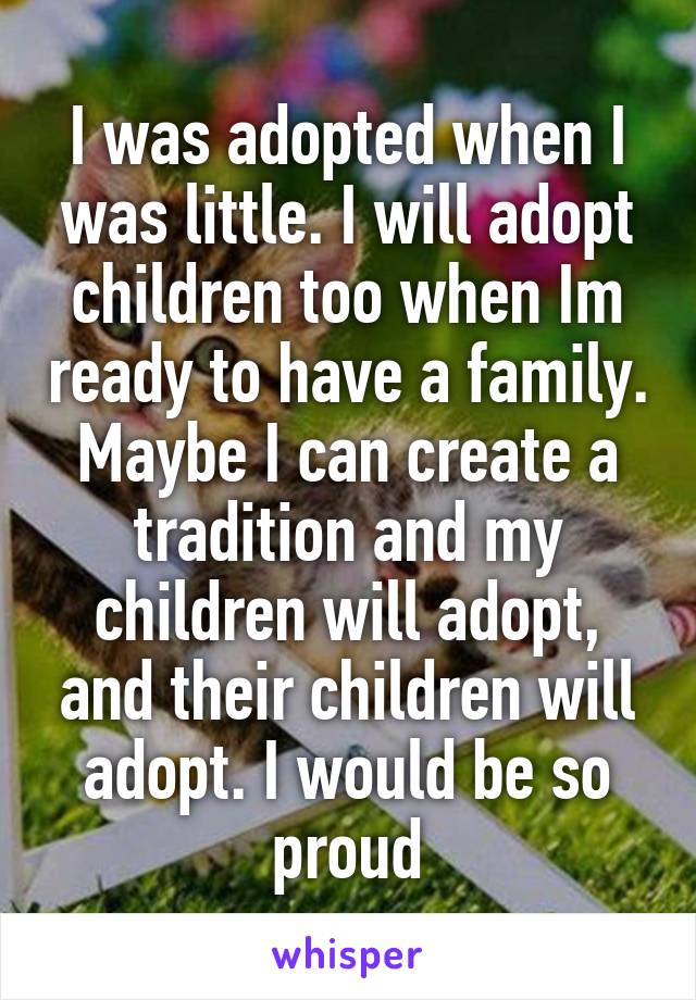 I was adopted when I was little. I will adopt children too when Im ready to have a family. Maybe I can create a tradition and my children will adopt, and their children will adopt. I would be so proud
