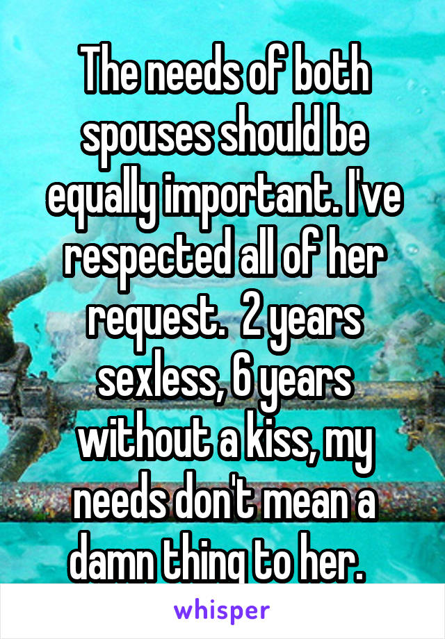 The needs of both spouses should be equally important. I've respected all of her request.  2 years sexless, 6 years without a kiss, my needs don't mean a damn thing to her.  