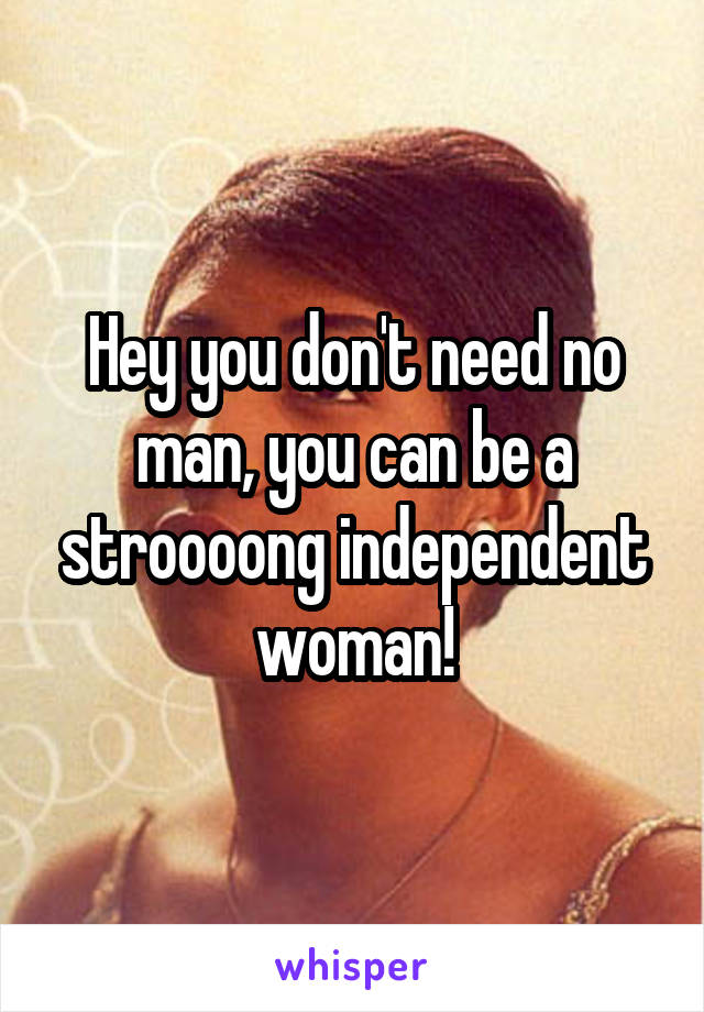 Hey you don't need no man, you can be a stroooong independent woman!