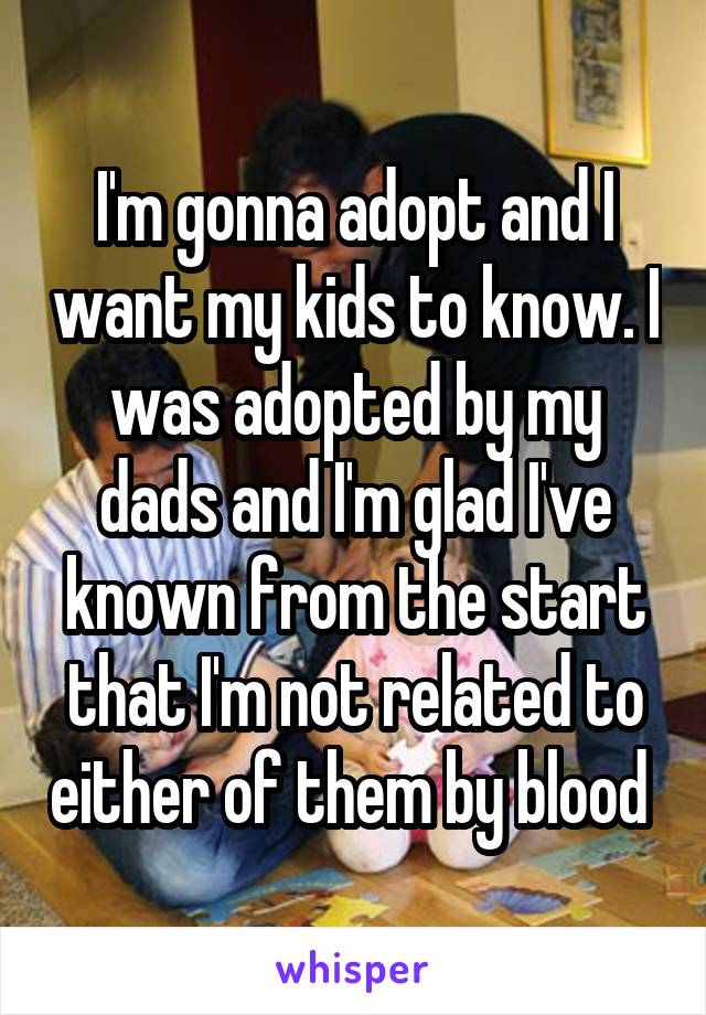 I'm gonna adopt and I want my kids to know. I was adopted by my dads and I'm glad I've known from the start that I'm not related to either of them by blood 