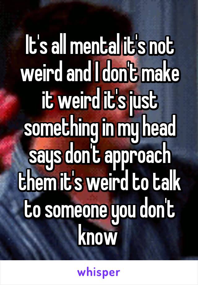 It's all mental it's not weird and I don't make it weird it's just something in my head says don't approach them it's weird to talk to someone you don't know 