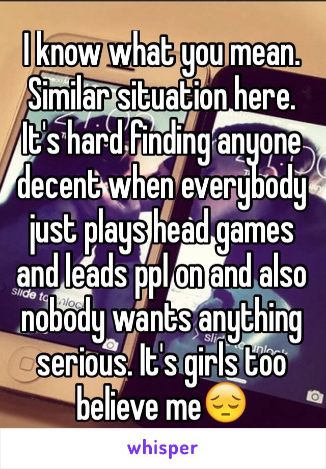 I know what you mean. Similar situation here. It's hard finding anyone decent when everybody just plays head games and leads ppl on and also nobody wants anything serious. It's girls too believe me😔