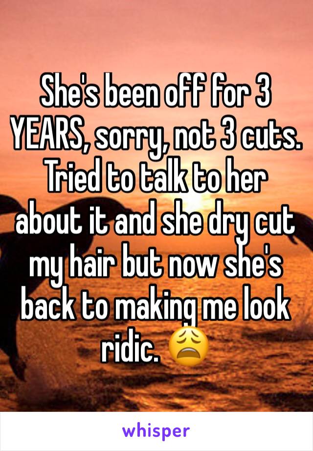 She's been off for 3 YEARS, sorry, not 3 cuts. Tried to talk to her about it and she dry cut my hair but now she's back to making me look ridic. 😩