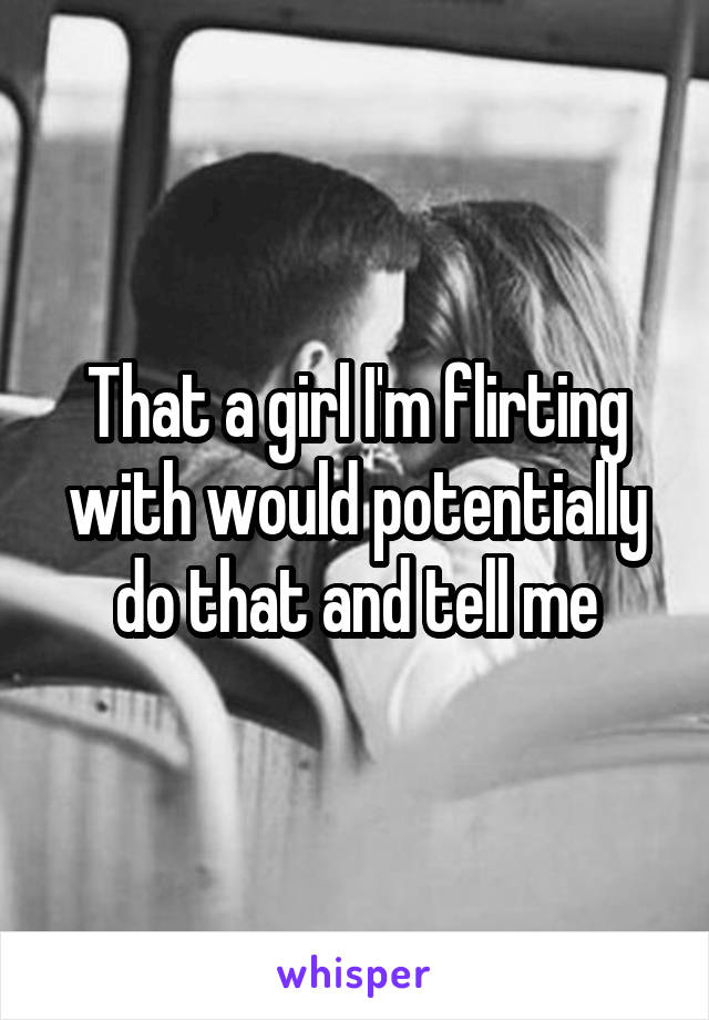 That a girl I'm flirting with would potentially do that and tell me