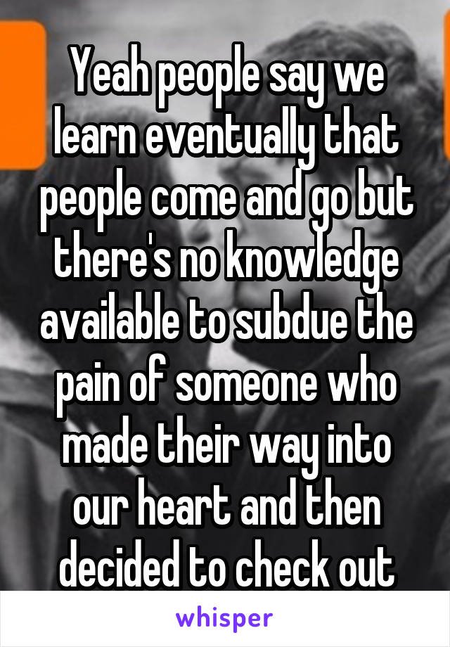 Yeah people say we learn eventually that people come and go but there's no knowledge available to subdue the pain of someone who made their way into our heart and then decided to check out