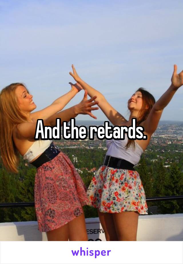 And the retards. 