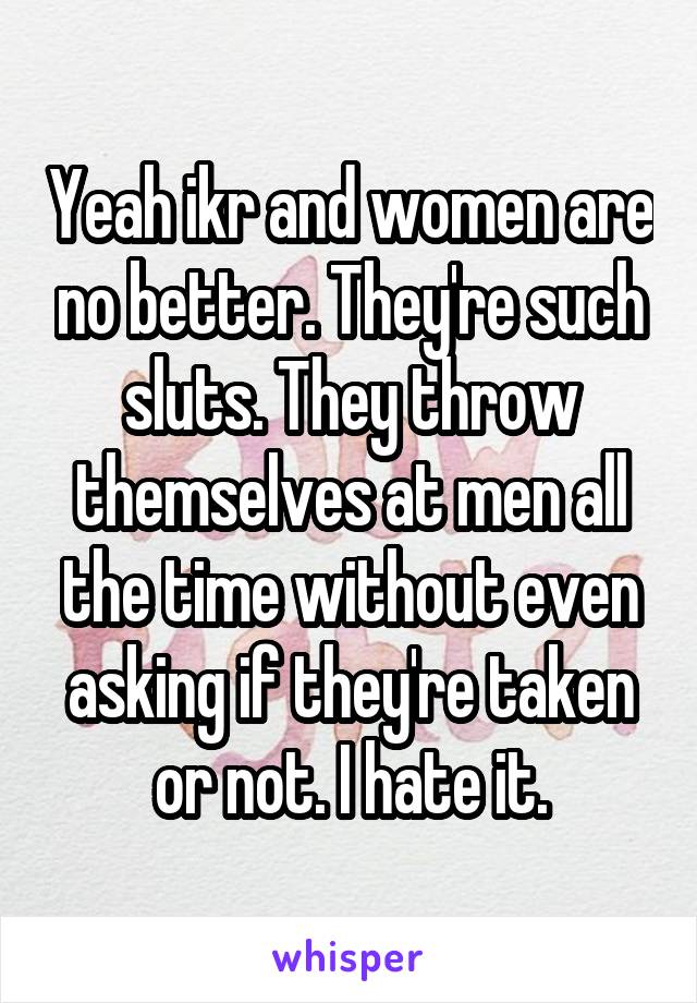 Yeah ikr and women are no better. They're such sluts. They throw themselves at men all the time without even asking if they're taken or not. I hate it.