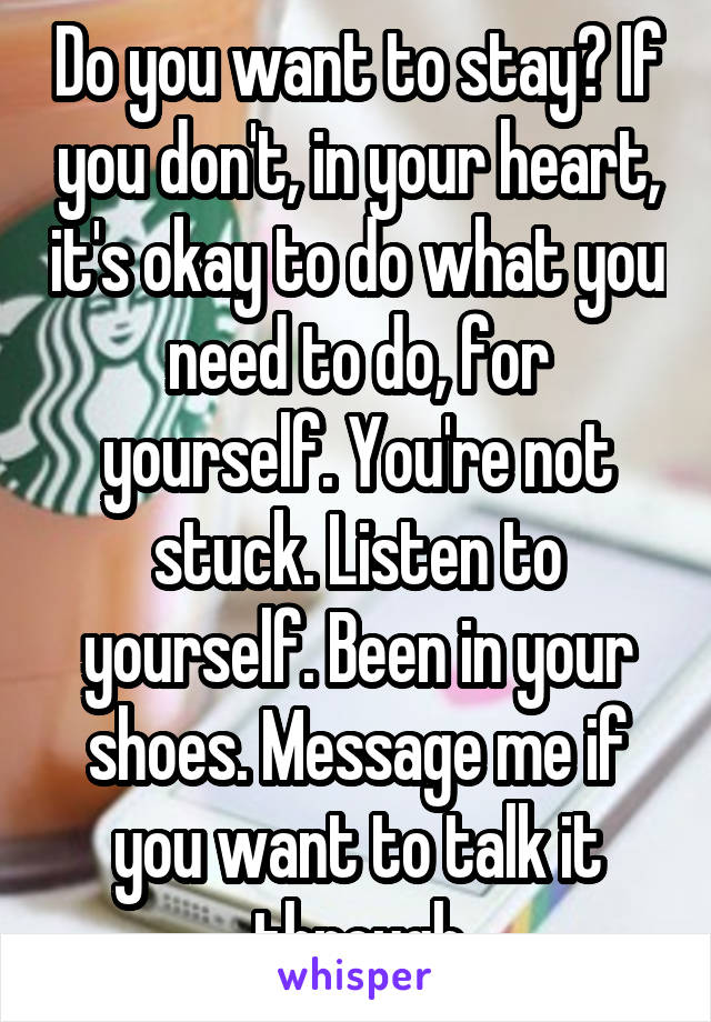 Do you want to stay? If you don't, in your heart, it's okay to do what you need to do, for yourself. You're not stuck. Listen to yourself. Been in your shoes. Message me if you want to talk it through