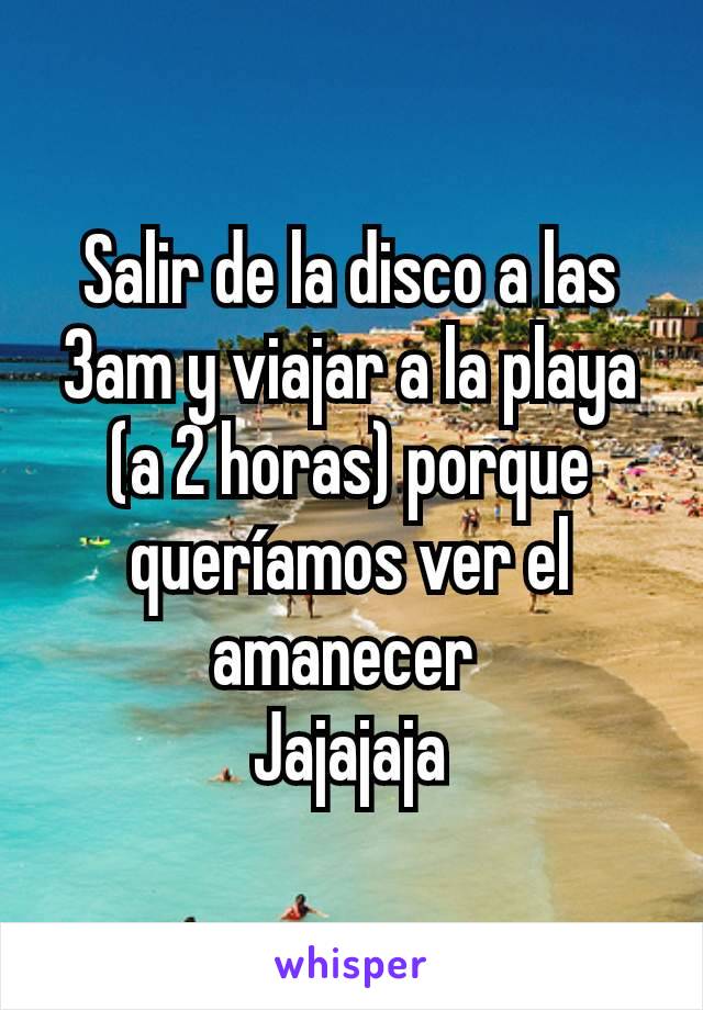 Salir de la disco a las 3am y viajar a la playa (a 2 horas) porque queríamos ver el amanecer 
Jajajaja